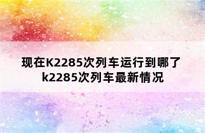 现在K2285次列车运行到哪了 k2285次列车最新情况